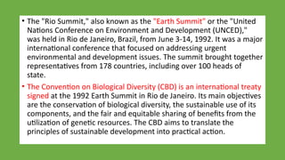 • The "Rio Summit," also known as the "Earth Summit" or the "United
Nations Conference on Environment and Development (UNCED),"
was held in Rio de Janeiro, Brazil, from June 3-14, 1992. It was a major
international conference that focused on addressing urgent
environmental and development issues. The summit brought together
representatives from 178 countries, including over 100 heads of
state.
• The Convention on Biological Diversity (CBD) is an international treaty
signed at the 1992 Earth Summit in Rio de Janeiro. Its main objectives
are the conservation of biological diversity, the sustainable use of its
components, and the fair and equitable sharing of benefits from the
utilization of genetic resources. The CBD aims to translate the
principles of sustainable development into practical action.
 