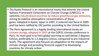 • The Kyoto Protocol is an international treaty that extends the United
Nations Framework Convention on Climate Change (UNFCCC). It
commits industrialized countries to reduce greenhouse gas emissions,
aiming to stabilize atmospheric concentrations of these
gases. Adopted in Kyoto, Japan in 1997, it entered into force in 2005
and has been ratified by 192 parties according to the United Nations.
• The Paris Agreement is a legally binding international treaty on
climate change, adopted in 2015 at the COP21 climate conference in
Paris. Its main goal is to limit global warming to well below 2 degrees
Celsius, preferably to 1.5 degrees Celsius, compared to pre-industrial
levels. The agreement also focuses on adaptation to the impacts of
climate change and providing financial support to developing
countries for climate action.
 