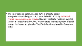 • The International Solar Alliance (ISA) is a treaty-based,
intergovernmental organization established in 2015 by India and
France to promote solar energy. Its main goal is to mobilize over $1
trillion in investments by 2030 to accelerate the deployment of solar
energy technologies globally. The ISA is headquartered in Gurugram,
India.
 
