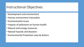 Instructional Objectives
• Development and environment
• Human environment interaction
• Environmental issues
• Impacts of pollutants on human health
• Natural and energy resources
• Natural hazards and disasters
• Environmental Protection Laws & Actions
 