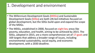 1. Development and environment
• The Millennium Development Goals (MDGs) and Sustainable
Development Goals (SDGs) are both UN-led initiatives focused on
global development, but the SDGs build upon and expand the scope
of the MDGs.
• The MDGs, established in 2000, focused on eight key areas like
poverty, education, and health, aiming to be achieved by 2015. The
SDGs, adopted in 2015, are a more comprehensive set of 17 goals and
169 targets that address a broader range of issues, including
environmental sustainability, social equity, and economic
development, with a 2030 deadline.
 