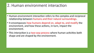 2. Human environment interaction
• Human-environment interaction refers to the complex and reciprocal
relationship between humans and their natural surroundings.
• It encompasses how humans depend on, adapt to, and modify the
environment, and how these actions, in turn, impact the
environment.
• This interaction is a two-way process where human activities both
shape and are shaped by the environment.
 