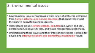 3. Environmental issues
• Environmental issues encompass a wide range of problems stemming
from human activities and natural processes that negatively impact
the planet's ecosystems and resources.
• These issues include climate change, pollution (air, water, and soil),
deforestation, biodiversity loss, and waste management challenges.
• Understanding these issues and their interconnectedness is crucial for
developing effective solutions and promoting a sustainable future.
 