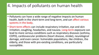 4. Impacts of pollutants on human health
• Pollutants can have a wide range of negative impacts on human
health, both in the short-term and long-term, and can affect various
systems in the body.
• Short-term effects can include respiratory irritation, eye and skin
irritation, coughing, headaches, and nausea. Long-term exposure can
lead to more serious conditions such as respiratory diseases (asthma,
COPD), cardiovascular problems (heart disease, stroke), neurological
damage, and even cancer. Vulnerable populations, like children, the
elderly, and those with pre-existing conditions, are particularly
susceptible.
 