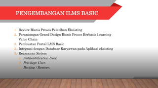 PENGEMBANGAN ILMS BASIC
1. Review Bisnis Proses Pelatihan Eksisting
2. Perancangan Grand Design Bisnis Proses Berbasis Learning
Value Chain
3. Pembuatan Portal LMS Basic
2. Integrasi dengan Database Karyawan pada Aplikasi eksisting
3. Keamanan Sistem
a. Authentification User.
b. Privilege User.
c. Backup / Restore.
 