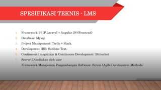 SPESIFIKASI TEKNIS - LMS
1. Framework: PHP Laravel + Angular JS (Frontend)
2. Database: Mysql.
3. Project Management: Trello + Slack.
4. Development IDE: Sublime Text.
5. Continuous Integration & Continuous Development: Bitbucket
6. Server: Disediakan oleh user
7. Framework Manajemen Pengembangan Software: Scrum (Agile Development Methods)
 