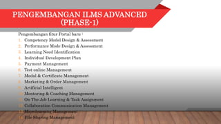 PENGEMBANGAN ILMS ADVANCED
(PHASE-1)
Pengembangan fitur Portal baru :
1. Competency Model Design & Assessment
2. Performance Mode Design & Assessment
3. Learning Need Identification
4. Individual Development Plan
5. Payment Management
6. Test online Management
7. Medal & Certificate Management
8. Marketing & Order Management
9. Artificial Intelligent
10.Mentoring & Coaching Management
11.On The Job Learning & Task Assignment
12.Collaboration Communication Management
13.Microlearning Management
14.File Sharing Management
 