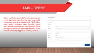 LMS – EVENT
Dalam melakukan penambahan atau perancangan
event, diperlukan data learning plan yang sudah
mempunyai peserta yg diajukan oleh “SDM”. Event
yang sudah dirancang akan memiliki status
UNCONFIRMED yang berarti event tersebut belum
berlangsung dan masih memungkinkan dari “SDM”
untuk melakukan penggantian peserta pelatihan.
 
