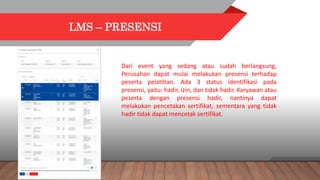 LMS – PRESENSI
Dari event yang sedang atau sudah berlangsung,
Perusahan dapat mulai melakukan presensi terhadap
peserta pelatihan. Ada 3 status identifikasi pada
presensi, yaitu: hadir, izin, dan tidak hadir. Karyawan atau
peserta dengan presensi hadir, nantinya dapat
melakukan pencetakan sertifikat, sementara yang tidak
hadir tidak dapat mencetak sertifikat.
 
