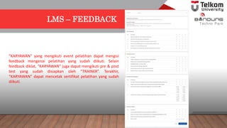 LMS – FEEDBACK
“KARYAWAN” yang mengikuti event pelatihan dapat mengisi
feedback mengenai pelatihan yang sudah diikuti. Selain
feedback diklat, “KARYAWAN” juga dapat mengikuti pre & post
test yang sudah disiapkan oleh “TRAINER”. Terakhir,
“KARYAWAN” dapat mencetak sertifikat pelatihan yang sudah
diikuti.
 