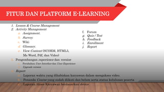 FITUR DAN PLATFORM E-LEARNING
1. Lesson & Course Management
2. Activity Management
a. Assignment.
b. Survey.
c. Wiki
d. Glossary.
e. View Content (SCORM, HTML5,
Ms Word, Pdf, dan Video)
3. Pengembangan experience dan version
a. Perubahan User Interface dan User Experience
b. Upgrade version
4. Report
a. Laporan waktu yang dihabiskan karyawan dalam mengakses video.
b. Penanda Course yang sudah diikuti dan belum serta status kelulusan peserta
c. Laporan Akses Karyawan berdasarkan device
f. Forum
g. Quiz / Test
h. Feedback
i. Enrollment
j. Report
 