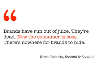 Brands have run out of juice. They're
dead. Now the consumer is boss.
There's nowhere for brands to hide.
!
Kevin Roberts, Saatchi & Saatchi
“
