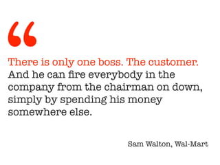 There is only one boss. The customer.
And he can fire everybody in the
company from the chairman on down,
simply by spending his money
somewhere else.
!
Sam Walton, Wal-Mart
“
