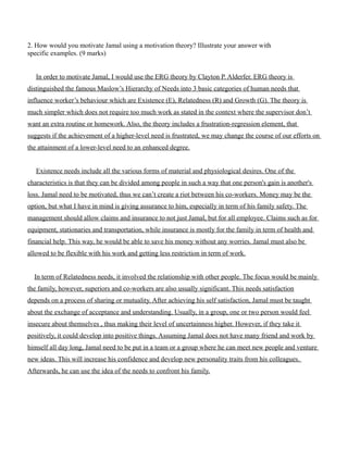 2. How would you motivate Jamal using a motivation theory? Illustrate your answer with
specific examples. (9 marks)
In order to motivate Jamal, I would use the ERG theory by Clayton P. Alderfer. ERG theory is
distinguished the famous Maslow’s Hierarchy of Needs into 3 basic categories of human needs that
influence worker’s behaviour which are Existence (E), Relatedness (R) and Growth (G). The theory is
much simpler which does not require too much work as stated in the context where the supervisor don’t
want an extra routine or homework. Also, the theory includes a frustration-regression element, that
suggests if the achievement of a higher-level need is frustrated, we may change the course of our efforts on
the attainment of a lower-level need to an enhanced degree.
Existence needs include all the various forms of material and physiological desires. One of the
characteristics is that they can be divided among people in such a way that one person's gain is another's
loss. Jamal need to be motivated, thus we can’t create a riot between his co-workers. Money may be the
option, but what I have in mind is giving assurance to him, especially in term of his family safety. The
management should allow claims and insurance to not just Jamal, but for all employee. Claims such as for
equipment, stationaries and transportation, while insurance is mostly for the family in term of health and
financial help. This way, he would be able to save his money without any worries. Jamal must also be
allowed to be flexible with his work and getting less restriction in term of work.
In term of Relatedness needs, it involved the relationship with other people. The focus would be mainly
the family, however, superiors and co-workers are also usually significant. This needs satisfaction
depends on a process of sharing or mutuality. After achieving his self satisfaction, Jamal must be taught
about the exchange of acceptance and understanding. Usually, in a group, one or two person would feel
insecure about themselves , thus making their level of uncertainness higher. However, if they take it
positively, it could develop into positive things. Assuming Jamal does not have many friend and work by
himself all day long, Jamal need to be put in a team or a group where he can meet new people and venture
new ideas. This will increase his confidence and develop new personality traits from his colleagues.
Afterwards, he can use the idea of the needs to confront his family.
 