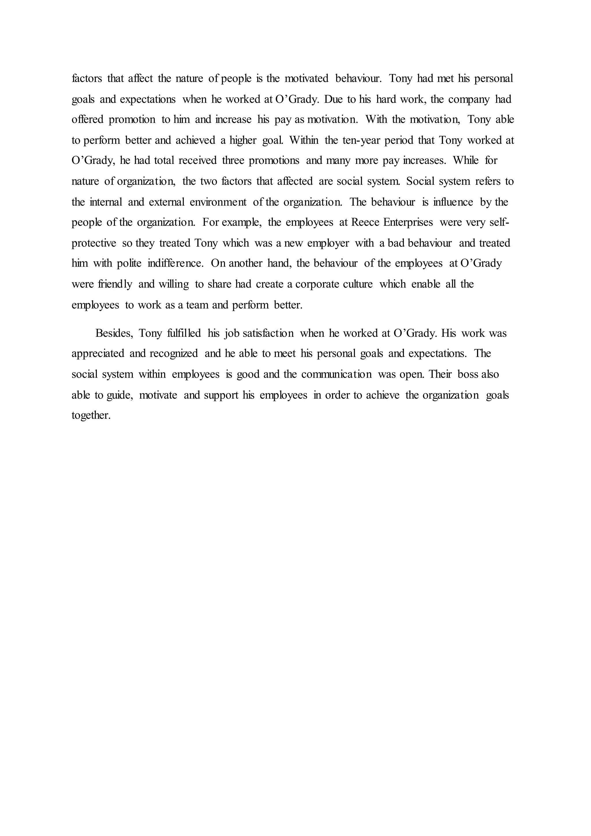 factors that affect the nature of people is the motivated behaviour. Tony had met his personal
goals and expectations when he worked at O’Grady. Due to his hard work, the company had
offered promotion to him and increase his pay as motivation. With the motivation, Tony able
to perform better and achieved a higher goal. Within the ten-year period that Tony worked at
O’Grady, he had total received three promotions and many more pay increases. While for
nature of organization, the two factors that affected are social system. Social system refers to
the internal and external environment of the organization. The behaviour is influence by the
people of the organization. For example, the employees at Reece Enterprises were very self-
protective so they treated Tony which was a new employer with a bad behaviour and treated
him with polite indifference. On another hand, the behaviour of the employees at O’Grady
were friendly and willing to share had create a corporate culture which enable all the
employees to work as a team and perform better.
Besides, Tony fulfilled his job satisfaction when he worked at O’Grady. His work was
appreciated and recognized and he able to meet his personal goals and expectations. The
social system within employees is good and the communication was open. Their boss also
able to guide, motivate and support his employees in order to achieve the organization goals
together.
 