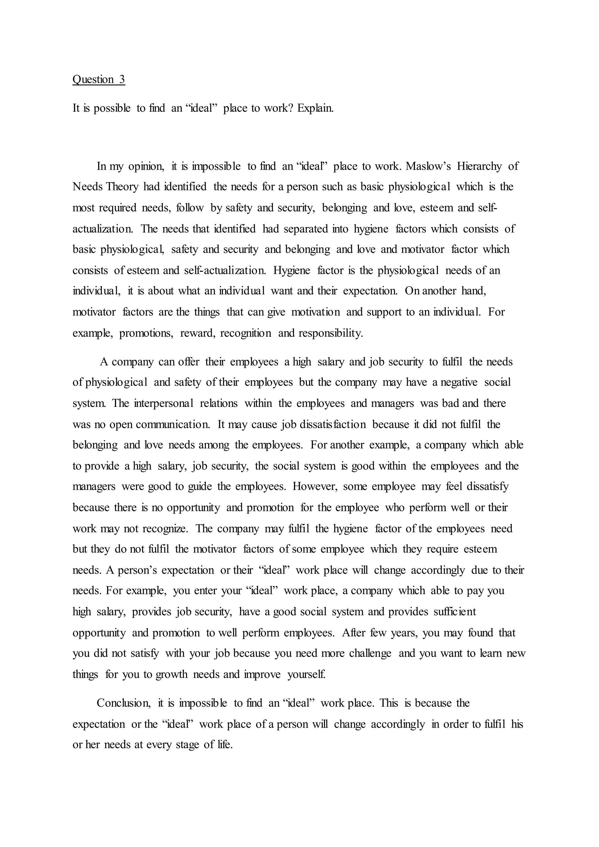 Question 3
It is possible to find an “ideal” place to work? Explain.
In my opinion, it is impossible to find an “ideal” place to work. Maslow’s Hierarchy of
Needs Theory had identified the needs for a person such as basic physiological which is the
most required needs, follow by safety and security, belonging and love, esteem and self-
actualization. The needs that identified had separated into hygiene factors which consists of
basic physiological, safety and security and belonging and love and motivator factor which
consists of esteem and self-actualization. Hygiene factor is the physiological needs of an
individual, it is about what an individual want and their expectation. On another hand,
motivator factors are the things that can give motivation and support to an individual. For
example, promotions, reward, recognition and responsibility.
A company can offer their employees a high salary and job security to fulfil the needs
of physiological and safety of their employees but the company may have a negative social
system. The interpersonal relations within the employees and managers was bad and there
was no open communication. It may cause job dissatisfaction because it did not fulfil the
belonging and love needs among the employees. For another example, a company which able
to provide a high salary, job security, the social system is good within the employees and the
managers were good to guide the employees. However, some employee may feel dissatisfy
because there is no opportunity and promotion for the employee who perform well or their
work may not recognize. The company may fulfil the hygiene factor of the employees need
but they do not fulfil the motivator factors of some employee which they require esteem
needs. A person’s expectation or their “ideal” work place will change accordingly due to their
needs. For example, you enter your “ideal” work place, a company which able to pay you
high salary, provides job security, have a good social system and provides sufficient
opportunity and promotion to well perform employees. After few years, you may found that
you did not satisfy with your job because you need more challenge and you want to learn new
things for you to growth needs and improve yourself.
Conclusion, it is impossible to find an “ideal” work place. This is because the
expectation or the “ideal” work place of a person will change accordingly in order to fulfil his
or her needs at every stage of life.
 