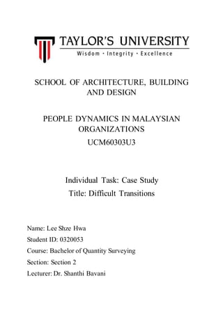 SCHOOL OF ARCHITECTURE, BUILDING
AND DESIGN
PEOPLE DYNAMICS IN MALAYSIAN
ORGANIZATIONS
UCM60303U3
Individual Task: Case Study
Title: Difficult Transitions
Name: Lee Shze Hwa
Student ID: 0320053
Course: Bachelor of Quantity Surveying
Section: Section 2
Lecturer: Dr. Shanthi Bavani
 