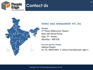 20

         Contact Us



                             PEOPLE EDGE MANAGEMENT PVT. LTD.
                             Mumbai
                             2nd Floor, Millennium Towers
                             Near IOC Petrol Pump
                             Opp. IIT – Powai
                             Mumbai – 400 076
Mumbai



                             For more queries, contact:
                             Adetya Chopra
                             M: +91- 9892129847 E: adetya.chopra@people-edge.in




          Copyright © 2011 by People Edge Management Pvt. Ltd.
 