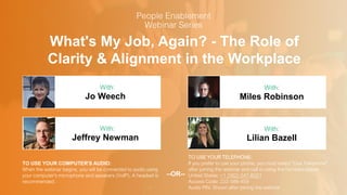 What's My Job, Again? - The Role of
Clarity & Alignment in the Workplace
Jo Weech Miles Robinson
With: With:
TO USE YOUR COMPUTER'S AUDIO:
When the webinar begins, you will be connected to audio using
your computer's microphone and speakers (VoIP). A headset is
recommended.
TO USE YOUR TELEPHONE:
If you prefer to use your phone, you must select "Use Telephone"
after joining the webinar and call in using the numbers below.
United States: +1 (562) 247-8321
Access Code: 222-588-459
Audio PIN: Shown after joining the webinar
--OR--
Jeffrey Newman Lilian Bazell
With: With:
 