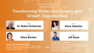 Transforming Roles into Careers with
Growth Opportunities
Dr. Robert Sniderman Elena Valentine
With: With:
TO USE YOUR COMPUTER'S AUDIO:
When the webinar begins, you will be connected to audio
using your computer's microphone and speakers (VoIP). A
headset is recommended.
TO USE YOUR TELEPHONE:
If you prefer to use your phone, you must select "Use Telephone"
after joining the webinar and call in using the numbers below.
United States: +1 (562) 247-8321
Access Code: 222-588-459
Audio PIN: Shown after joining the webinar
--OR--
Hilary Bendon Jeff Diana
With: With:
 