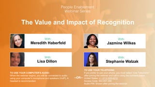 The Value and Impact of Recognition
Meredith Haberfeld Jazmine Wilkes
With: With:
TO USE YOUR COMPUTER'S AUDIO:
When the webinar begins, you will be connected to audio
using your computer's microphone and speakers (VoIP). A
headset is recommended.
TO USE YOUR TELEPHONE:
If you prefer to use your phone, you must select "Use Telephone"
after joining the webinar and call in using the numbers below.
United States: +1 (213) 929-4212
Access Code: 944-697-299
Audio PIN: Shown after joining the webinar
--OR--
Lisa Dillon Stephanie Walzak
With: With:
 