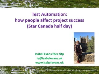 Be happy - do good - leave the world a better place than you found it
Isabel
Evans
Test Automation:
how people affect project success
(Star Canada half day)
Isabel Evans fbcs citp
ie@isabelevans.uk
www.isabelevans.uk
 