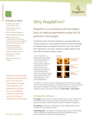 PeopleFirm Overview




                      Challenges we address:
                      •	 Workforce	optimization	in	
                                                              Why	PeopleFirm?
                         tough economic times
                      •	 Prioritizing	and	executing	
                         talent strategies                    PeopleFirm is a consultancy with the singular
                      •	 Effective	change	management          focus on helping organizations realize the full
                      •	 Poor	organizational	effectiveness
                      •	 Selection,	design	and	
                                                              potential in their people.
                         implementation of competency,
                         recruiting, performance management   Founded by a team with deep experience in managing talent and
                         and learning processes and tools
                                                              strategic change, our unique approach assists our clients with design
                      •	 On-boarding,	knowledge	
                         transfer, and retention of a
                                                              and implementation of targeted investments in the human side of
                      	 multi-generational	workforce          their organizations. Our work, centered on people, delivers results
                      •	 Adoption	of	high	risk	projects       that create and sustain strategic success.
                      •	 Organization	or	industry	
                         transformation                       In short, PeopleFirm is a              People
                                                                                                     Strategy
                      •	 Workforce	and	succession	            strategy and implementation
                                                                                                                           Organizational
                         planning                             firm assisting with both the                                 Performance
                                                              “what” and the “how.“
                                                              We	bring	proven	experience	
                                                              and	know-how	to	drive	                                       Talent
                                                              performance and create                                       Management

                                                              differentiation through four
                                                              connected	talent-centric	
                                                                                                                           Change
                                                              solution	areas:	People	Strategy;	                            Management
                      “ Change is coming for the              Organizational	Performance;	
                                                              Talent	Management;	and	
                        prepared and unprepared
                                                              Change Management.
                        alike. The impact on
                        organizations is going                At	PeopleFirm,	we	believe	in	taking	a	strategic	approach	and	driving	measureable	
                                                              value through employee engagement, organizational alignment, talent management
                        to be dramatic, and                   optimization,	and	adoption.	We	believe	in	straight	talk	and	active	leadership	
                        leadership is going to                engagement. Most importantly, we believe that Your People = Your Success.
                        play an increasingly
                        important role in the
                        success or failure of                 The PeopleFirm Difference
                        organizations of all types.”          Our people – With	more	than	12	years	average	tenure,	our	team	is	experienced	
                                                              in employee lifecycle management, talent management software, business
                                                              process	reengineering,	technical	implementations,	and	project	management.

                                                              Your Business –	We	deliver	measured	business	value,	applying	proven	business	
                                                              principles executives recognize and trust.

                                                              Holistic Approach – Our approach incorporates strategy, process, and technology,
                                                              as well as adoption and change execution to achieve lasting business value.
                      Your People = Your Success              We	work	with	you	from	assessment	to	implementation.
 