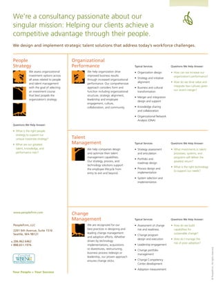 We’re	a	consultancy	passionate	about	our	
    singular mission: Helping our clients achieve a
    competitive advantage through their people.
    We design and implement strategic talent solutions that address today’s workforce challenges.


    People                                     Organizational
    Strategy                                   Performance                               Typical Services              Questions We Help Answer:

                 We	assess	organizational	           We	help	organization	drive	         •	 Organization	design        •	 How	can	we	increase	our	
                 investment options across           improved business results                                            organization’s	performance?
                                                                                         •	 Strategy	and	initiative	
                 all areas related to people         through increased organizational
                                                                                            alignment                  •	 How	do	we	drive	value	and	
                 and talent management               performance. Our comprehensive
                                                                                                                          integrate two cultures given
                 with the goal of selecting          approach considers form and         •	 Business	and	cultural	
                                                                                                                          our	recent	merger?
                 an investment course                function including organizational      transformation
                 that best propels the               structure, strategic alignment,
                                                                                         •	 Merger	and	integration	
                 organization’s	strategy.            leadership and employee
                                                                                            design and support
                                                     engagement, culture,
                                                     collaboration, and community.       •	 Knowledge	sharing	
                                                                                            and collaboration
                                                                                         •	 Organizational	Network	
                                                                                            Analysis	(ONA)
    Questions We Help Answer:

    •	 What	is	the	right	people	
       strategy to support our
       unique	corporate	strategy?	             Talent
    •	 What	are	our	greatest	                  Management                                Typical Services              Questions We Help Answer:

       talent, knowledge, and                        We	help	companies	design	           •	 Strategy	assessment	       •	 What	investments	in	talent	
       performance	risks?                            and optimize their talent              and articulation              processes, systems, and
                                                     management capabilities.                                             programs will deliver the
                                                                                         •	 Portfolio	and	
                                                     Our strategy, process, and                                           greatest	return?
                                                                                            roadmap design
                                                     technology solutions support
                                                                                                                       •	 What	is	the	right	technology	
                                                     the employee lifecycle from         •	 Process	design	and	
                                                                                                                          to	support	our	needs?
                                                     entry to exit and beyond.              implementation
                                                                                         •	 System	selection	and	
                                                                                            implementation




    www.peoplefirm.com
                                               Change
                                               Management                                Typical Services              Questions We Help Answer:

    PeopleFirm, LLC                                  We	are	recognized	for	our	          •	 Assessment	of	change	      •	 How	do	we	build	
                                                     best practices in designing and        risk and readiness            capabilities for
    2201 6th Avenue, Suite 1516
    Seattle, WA 98121                                leading change management                                            sustainable	change?
                                                                                         •	 Change	program	
                                                     and	adoption	efforts.	Whether	
                                                                                            design and execution       •	 How	do	I	manage	the	
o   206.462.6462                                     driven by technology
                                                                                                                          risk	of	poor	adoption?
f   888.651.1976                                     implementations, acquisitions       •	 Leadership	engagement
                                                                                                                                                          ©	PeopleFirm,	All	rights	reserved.




                                                     or divestitures, restructuring,     •	 Change	portfolio	
                                                     business process redesign or           management
                                                     leadership, our proven approach
                                                     ensures change sticks.              •	 Change	Competency	
                                                                                            Center development
                                                                                         •	 Adoption	measurement
    Your People = Your Success
 