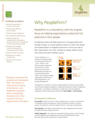 PeopleFirm is a consultancy with the singular
focus on helping organizations realize the full
potential in their people.
Founded by a team with deep experience in managing talent and
strategic change, our unique approach assists our clients with design
and implementation of targeted investments in the human side of
their organizations. Our work, centered on people, delivers results
that create and sustain strategic success.
Challenges we address:
•	 Workforce optimization in
	 tough economic times
•	 Prioritizing and executing
	 talent strategies
•	 Effective change management
•	 Poor organizational effectiveness
•	 Selection, design and
	 implementation of competency,
	 recruiting, performance management
	 and learning processes and tools
•	 On-boarding, knowledge
	 transfer, and retention of a
	 multi-generational workforce
•	 Adoption of high risk projects
•	 Organization or industry
	 transformation
•	 Workforce and succession
	 planning
Why PeopleFirm?
PeopleFirmOverview
“	Change is coming for the
	 prepared and unprepared 	
	 alike. The impact on
	 organizations is going
	 to be dramatic, and
	 leadership is going to
	 play an increasingly
	 important role in the
	 success or failure of
	 organizations of all types.”
People
Strategy
Talent
Management
Change
Management
Organizational
Performance
In short, PeopleFirm is a
strategy and implementation
firm assisting with both the
“what” and the “how.“
We bring proven experience
and know-how to drive
performance and create
differentiation through four
connected talent-centric
solution areas: People Strategy;
Organizational Performance;
Talent Management; and
Change Management.
At PeopleFirm, we believe in taking a strategic approach and driving measureable
value through employee engagement, organizational alignment, talent management
optimization, and adoption. We believe in straight talk and active leadership
engagement. Most importantly, we believe that Your People = Your Success.
The PeopleFirm Difference
Our people – With more than 12 years average tenure, our team is experienced
in employee lifecycle management, talent management software, business
process reengineering, technical implementations, and project management.
Your Business – We deliver measured business value, applying proven business
principles executives recognize and trust.
Holistic Approach – Our approach incorporates strategy, process, and technology,
as well as adoption and change execution to achieve lasting business value.
We work with you from assessment to implementation.Your People = Your Success
 
