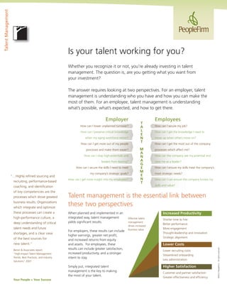 Talent Management

Is your talent working for you?
Whether you recognize it or not, you’re already investing in talent
management. The question is, are you getting what you want from
your investment?
The answer requires looking at two perspectives. For an employer, talent
management is understanding who you have and how you can make the
most of them. For an employee, talent management is understanding
what’s possible, what’s expected, and how to get there.

Employer
How can I lower unplanned turnover?
How can I preserve critical knowledge
when my aging workforce retires?
How can I get more out of my people
processes and make them easier?
How can I stop high-potentials and
leaders from leaving?
How can I secure the skills I need to meet

recruiting, performance-based

my company’s strategic goals?
How can I get more insight into my employees?

coaching, and identiﬁcation
of key competencies are the
processes which drove greatest
business results. Organizations
which integrate and optimize
these processes can create a
high-performance culture, a
deep understanding of critical
talent needs and future
shortages, and a clear view
of the best sources for
new talent.”
Bersin & Associates report,
“High-Impact Talent Management:
Trends, Best Practices, and Industry
Solutions” 2007

How can I secure my job?
How can I get the knowledge I need to
move up when others move on?
How can I get the most out of the company
processes which affect me?
How can the company see my potential and
view me as a leader?
How can I ensure my skills meet the company’s
most strategic needs?
How can I can ensure the company knows my
skills and value?

Talent management is the essential link between
these two perspectives
When planned and implemented in an
integrated way, talent management
yields signiﬁcant results.
For employers, these results can include
higher earnings, greater net proﬁt,
and increased returns from equity
and assets. For employees, these
results can include greater satisfaction,
increased productivity, and a stronger
intent to stay.
Simply put, integrated talent
management is the key to making
the most of your talent.

Your People = Your Success

M
A
N
A
G
E
M
E
N
T

Employees

Increased Productivity
Effective talent
management
drives increased
business value

Shorter time to hire
Better performance
More engagement
Thought-leadership and innovation
Strategic alignment

Lower Costs
Lower recruiting costs
Streamlined onboarding
Less administration

Higher Satisfaction
Customer and partner satisfaction
Greater effectiveness and efﬁciency

©2012 PeopleFirm. All rights reserved.

“…Highly reﬁned sourcing and

T
A
L
E
N
T

 