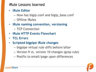 iRule Lessons learned
• iRule Editor
   – Now has bigip.conf and bigip_base.conf
   – Offline iRules
• iRule naming convention, versioning
   – TCP Connection
• iRule HTTP Events Flowchart
• TCL Errors
• Scripted bigpipe iRule changes
   – bigpipe virtual rule diffs before/after
   – Version 9 vs. version 10 changes (grep rule)
   – Postfix to email/page upon differences
 