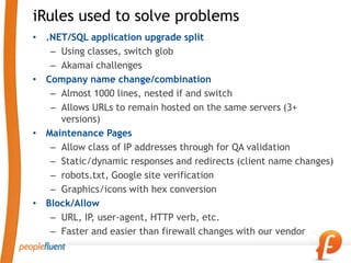 iRules used to solve problems
• .NET/SQL application upgrade split
   – Using classes, switch glob
   – Akamai challenges
• Company name change/combination
   – Almost 1000 lines, nested if and switch
   – Allows URLs to remain hosted on the same servers (3+
     versions)
• Maintenance Pages
   – Allow class of IP addresses through for QA validation
   – Static/dynamic responses and redirects (client name changes)
   – robots.txt, Google site verification
   – Graphics/icons with hex conversion
• Block/Allow
   – URL, IP user-agent, HTTP verb, etc.
            ,
   – Faster and easier than firewall changes with our vendor
 