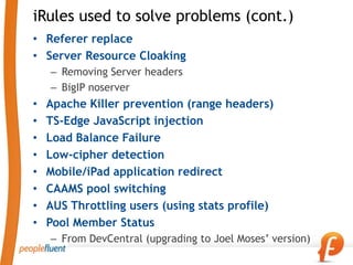 iRules used to solve problems (cont.)
• Referer replace
• Server Resource Cloaking
    – Removing Server headers
    – BigIP noserver
•   Apache Killer prevention (range headers)
•   TS-Edge JavaScript injection
•   Load Balance Failure
•   Low-cipher detection
•   Mobile/iPad application redirect
•   CAAMS pool switching
•   AUS Throttling users (using stats profile)
•   Pool Member Status
    – From DevCentral (upgrading to Joel Moses’ version)
 