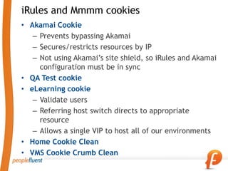 iRules and Mmmm cookies
• Akamai Cookie
   – Prevents bypassing Akamai
   – Secures/restricts resources by IP
   – Not using Akamai’s site shield, so iRules and Akamai
     configuration must be in sync
• QA Test cookie
• eLearning cookie
   – Validate users
   – Referring host switch directs to appropriate
     resource
   – Allows a single VIP to host all of our environments
• Home Cookie Clean
• VMS Cookie Crumb Clean
 