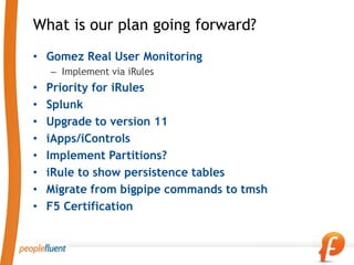 What is our plan going forward?
• Gomez Real User Monitoring
    – Implement via iRules
•   Priority for iRules
•   Splunk
•   Upgrade to version 11
•   iApps/iControls
•   Implement Partitions?
•   iRule to show persistence tables
•   Migrate from bigpipe commands to tmsh
•   F5 Certification
 