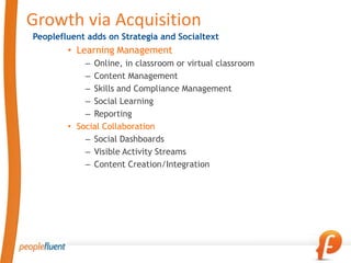 Growth via Acquisition
Peoplefluent adds on Strategia and Socialtext
        • Learning Management
            – Online, in classroom or virtual classroom
            – Content Management
            – Skills and Compliance Management
            – Social Learning
            – Reporting
        • Social Collaboration
            – Social Dashboards
            – Visible Activity Streams
            – Content Creation/Integration
 