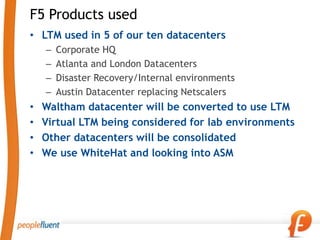 F5 Products used
• LTM used in 5 of our ten datacenters
    –   Corporate HQ
    –   Atlanta and London Datacenters
    –   Disaster Recovery/Internal environments
    –   Austin Datacenter replacing Netscalers
•   Waltham datacenter will be converted to use LTM
•   Virtual LTM being considered for lab environments
•   Other datacenters will be consolidated
•   We use WhiteHat and looking into ASM
 