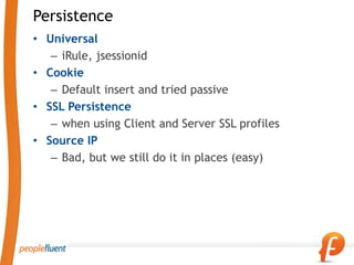 Persistence
• Universal
   – iRule, jsessionid
• Cookie
   – Default insert and tried passive
• SSL Persistence
   – when using Client and Server SSL profiles
• Source IP
   – Bad, but we still do it in places (easy)
 