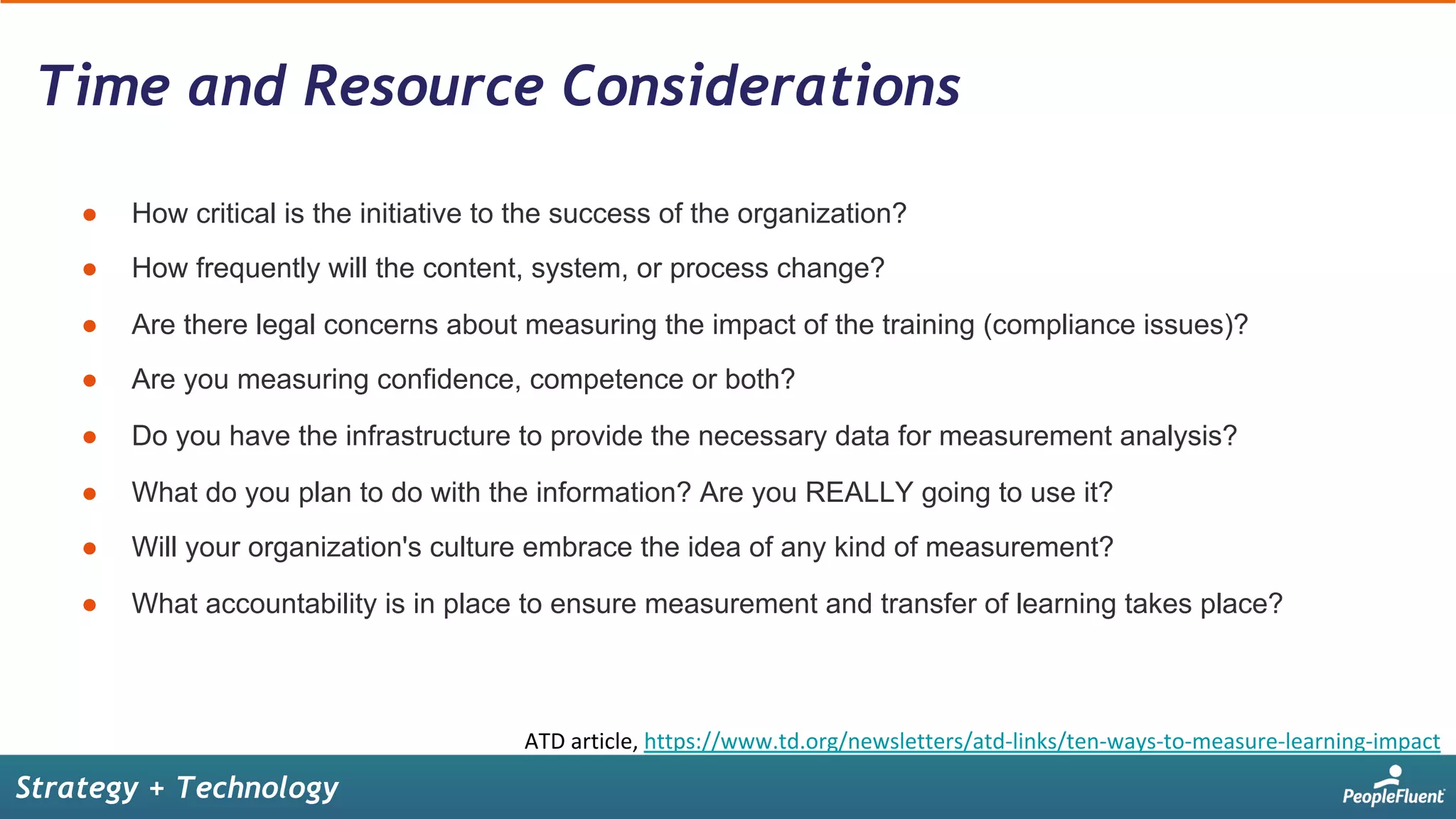 Time and Resource Considerations
Strategy + Technology
●  How critical is the initiative to the success of the organization?
●  How frequently will the content, system, or process change?
●  Are there legal concerns about measuring the impact of the training (compliance issues)?
●  Are you measuring confidence, competence or both?
●  Do you have the infrastructure to provide the necessary data for measurement analysis?
●  What do you plan to do with the information? Are you REALLY going to use it?
●  Will your organization's culture embrace the idea of any kind of measurement?
●  What accountability is in place to ensure measurement and transfer of learning takes place?
ATD	article,	https://www.td.org/newsletters/atd-links/ten-ways-to-measure-learning-impact	
 