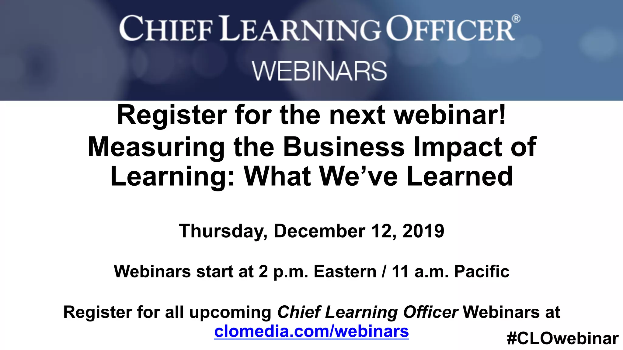 #CLOwebinar
	 	
		
Register for the next webinar!
Measuring the Business Impact of
Learning: What We’ve Learned
Thursday, December 12, 2019
Webinars start at 2 p.m. Eastern / 11 a.m. Pacific
Register for all upcoming Chief Learning Officer Webinars at
clomedia.com/webinars
 