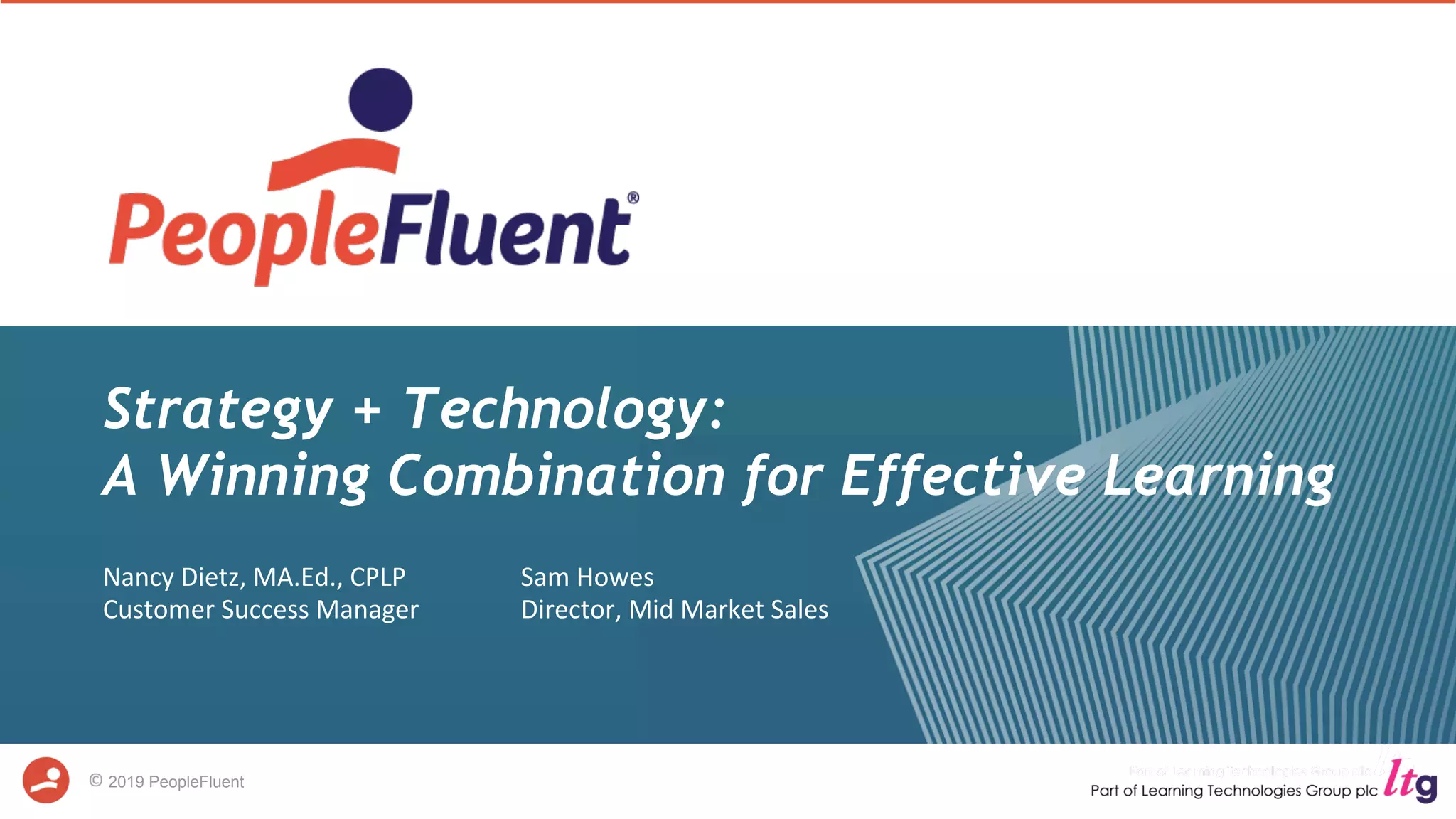 2019 PeopleFluent
Strategy + Technology:
A Winning Combination for Effective Learning
Nancy	Dietz,	MA.Ed.,	CPLP
Customer	Success	Manager
Sam	Howes
Director,	Mid	Market	Sales	
	
 