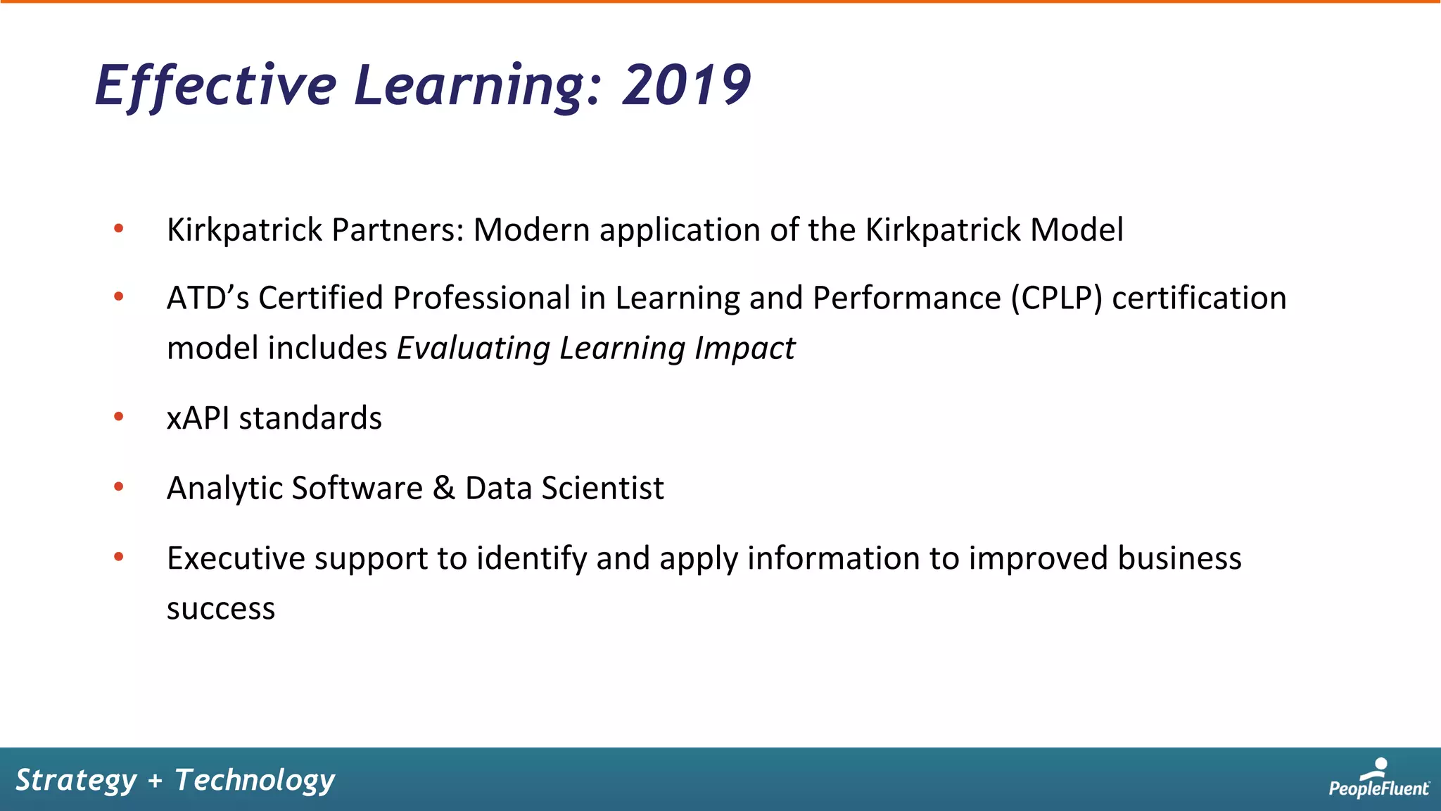 •  Kirkpatrick	Partners:	Modern	application	of	the	Kirkpatrick	Model		
•  ATD’s	Certified	Professional	in	Learning	and	Performance	(CPLP)	certification	
model	includes	Evaluating	Learning	Impact		
•  xAPI	standards	
•  Analytic	Software	&	Data	Scientist	
•  Executive	support	to	identify	and	apply	information	to	improved	business	
success	
Effective Learning: 2019
Strategy + Technology
 