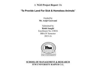 SCHOOL OF MANAGEMENT & RESEARCH
ITM UNIVERSITY RAIPUR C.G.
A NGO Project Report On
“To Provide Land For Sick & Homeless Animals”
Guided by
Mr. Arijit Goswami
Submitted by
Rohit Sanghi
Enrollment No. C0016
BBA IV Semester
2015-16
 