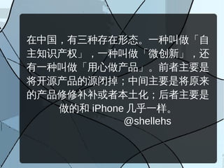在中国，有三种存在形态。一种叫做「自
主知识产权」，一种叫做「微创新」，还
有一种叫做「用心做产品」。前者主要是
将开源产品的源闭掉；中间主要是将原来
的产品修修补补或者本土化；后者主要是
   做的和 iPhone 几乎一样。
             @shellehs
 