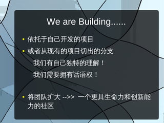 We are Building......
●   依托于自己开发的项目
●   或者从现有的项目切出的分支
     我们有自己独特的理解！
     我们需要拥有话语权！


●   将团队扩大 -->> 一个更具生命力和创新能
    力的社区
 