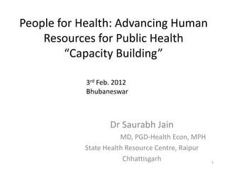 People for Health: Advancing Human
    Resources for Public Health
         “Capacity Building”

            3rd Feb. 2012
            Bhubaneswar



                   Dr Saurabh Jain
                      MD, PGD-Health Econ, MPH
           State Health Resource Centre, Raipur
                       Chhattisgarh               1
 