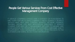 People Get Various Services From Cost Effective
Management Company
IT SERVICES COMPANIES SHOULD HAVE A DIVERSITY OF POSSESSIONS TO
MEET EVERY FEATURE OF SMALL COMPANY IT NEEDS. GENERALLY, BUSINESS
SHOULD HAVE HELP DESK, CONTROL SERVICES, NETWORK ENGINEER,
TRAINING, VIRTUAL CIO, AND APPLICATIONS EMPLOYEES. IT SERVICES
COMPANY PORTLAND USE IT MANAGEMENT METHODS TO MANAGE AND
CONFIGURATION THE PRESERVATION OF CUSTOMER'S HARDWARE AND IT
REQUIREMENTS. THESE MANAGEMENT SYSTEMS OFFER PRECISION TO THE
CUSTOMERS AND SIMPLE ACCESS TO KEY INFORMATION.
 