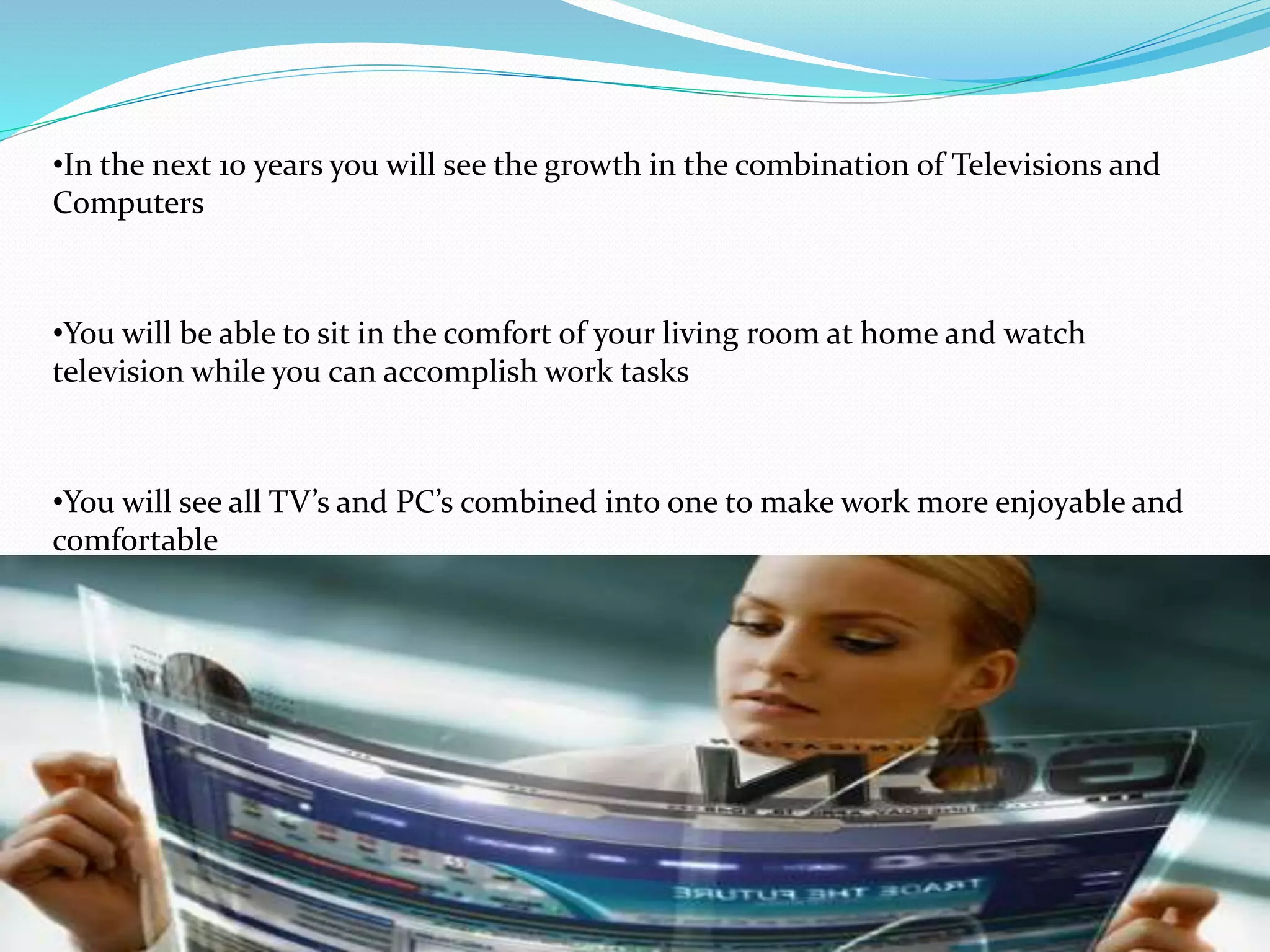 •In the next 10 years you will see the growth in the combination of Televisions and
Computers
•You will be able to sit in the comfort of your living room at home and watch
television while you can accomplish work tasks
•You will see all TV’s and PC’s combined into one to make work more enjoyable and
comfortable
 