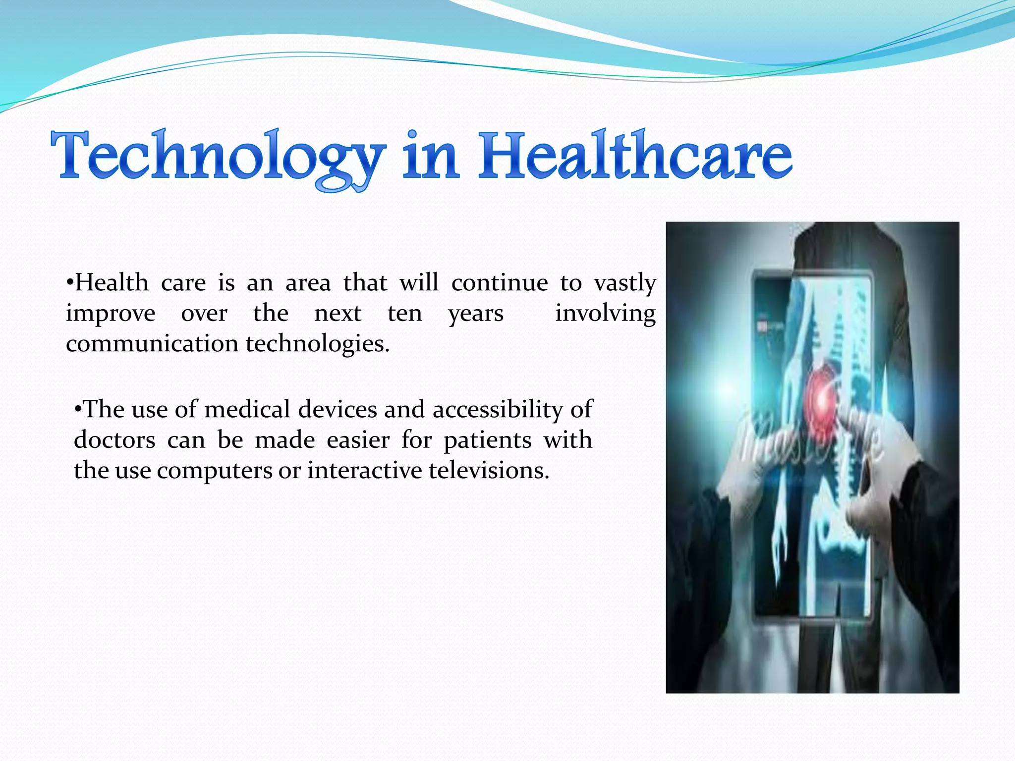 •Health care is an area that will continue to vastly
improve over the next ten years involving
communication technologies.
•The use of medical devices and accessibility of
doctors can be made easier for patients with
the use computers or interactive televisions.
 