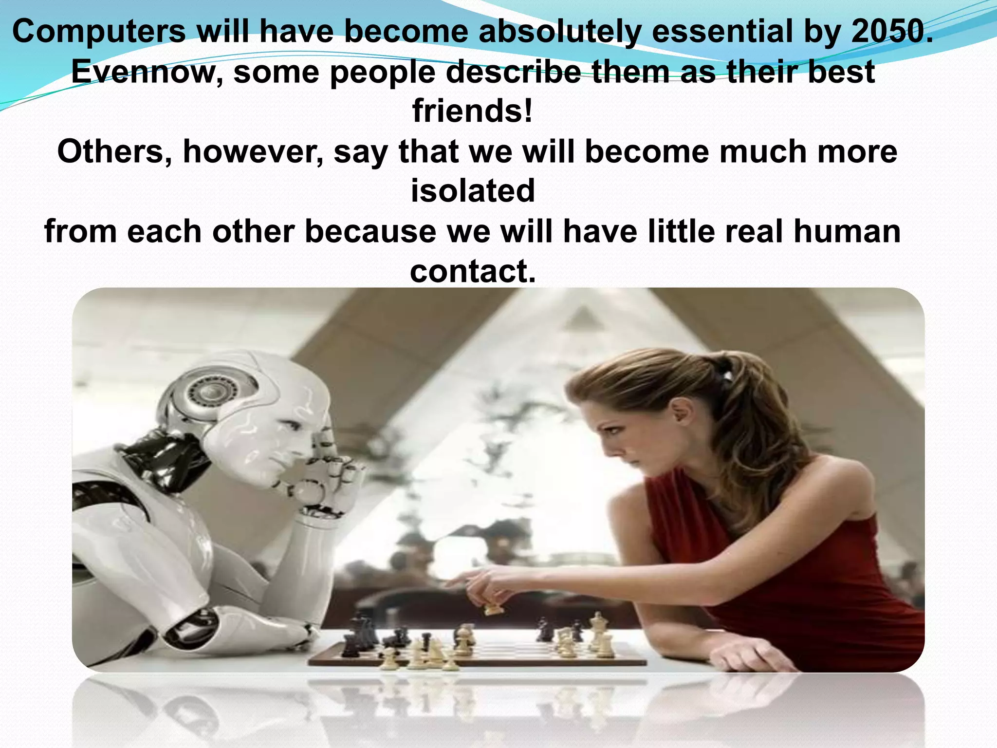 Computers will have become absolutely essential by 2050.
Evennow, some people describe them as their best
friends!
Others, however, say that we will become much more
isolated
from each other because we will have little real human
contact.
 